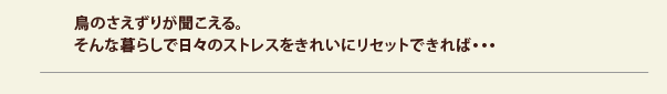 鳥のさえずりが聞こえる。そんな暮らしで日々のストレスをきれいにリセットできれば・・・