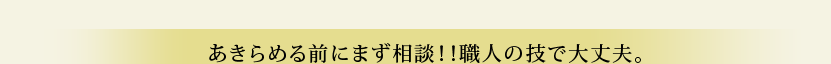 あきらめる前にまず相談!!職人の技で大丈夫。 あきらめる前にまず相談!!職人の技で大丈夫。